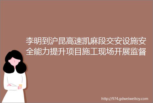 李明到沪昆高速凯麻段交安设施安全能力提升项目施工现场开展监督检查